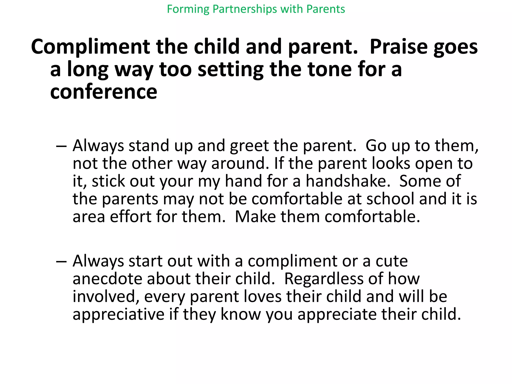 Forming Partnerships with ParentsCompliment the child and parent.  Praise goes a long way too setting the tone for a conferenceAlways stand up and greet the parent.  Go up to them, not the other way around. If the parent looks open to it, stick out your my hand for a handshake.  Some of the parents may not be comfortable at school and it is area effort for them.  Make them comfortable.Always start out with a compliment or a cute anecdote about their child.  Regardless of how involved, every parent loves their child and will be appreciative if they know you appreciate their child.