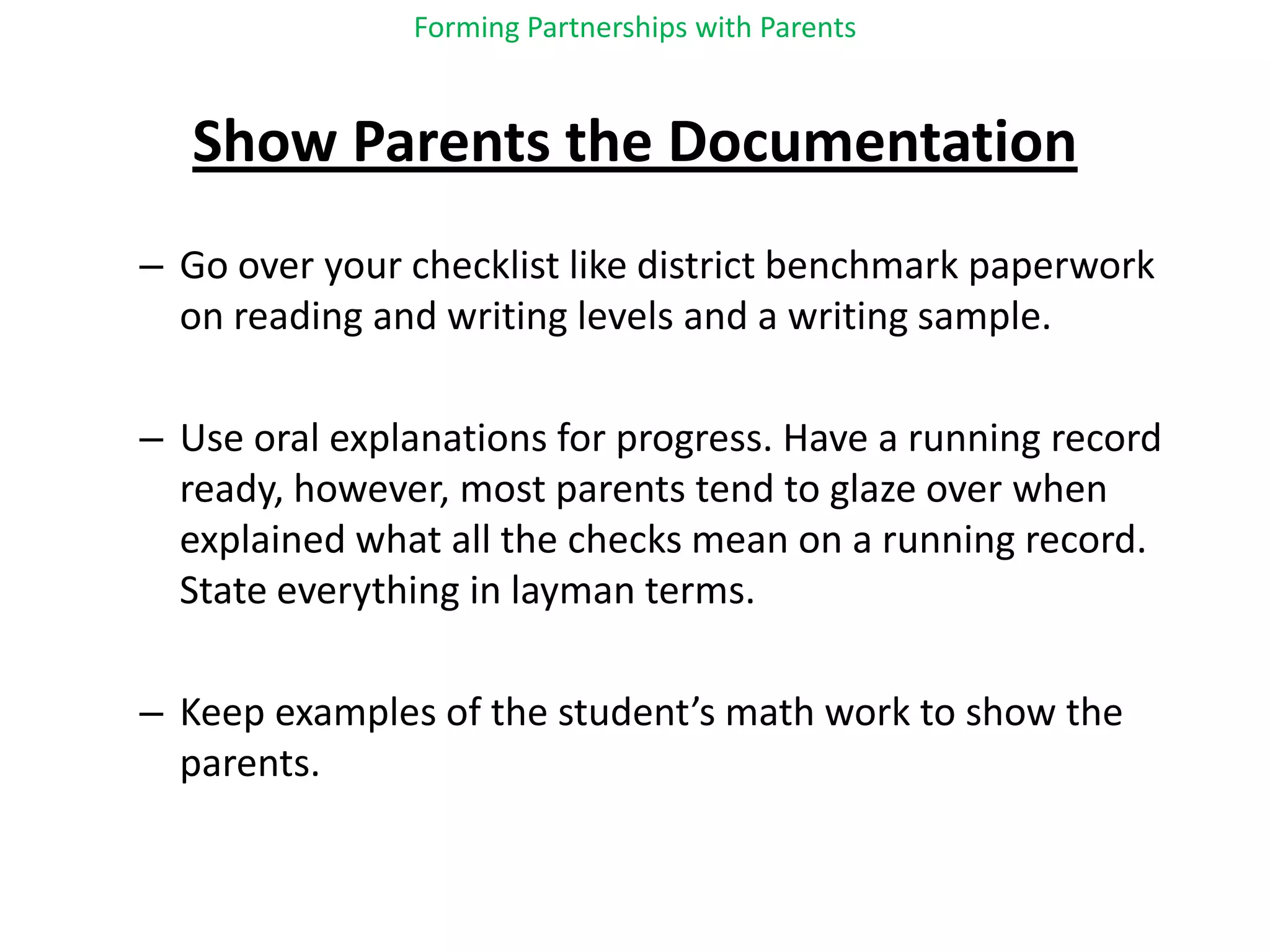 Forming Partnerships with ParentsShow Parents the Documentation  Go over your checklist like district benchmark paperwork on reading and writing levels and a writing sample.Use oral explanations for progress. Have a running record ready, however, most parents tend to glaze over when explained what all the checks mean on a running record.  State everything in layman terms.Keep examples of the student’s math work to show the parents.