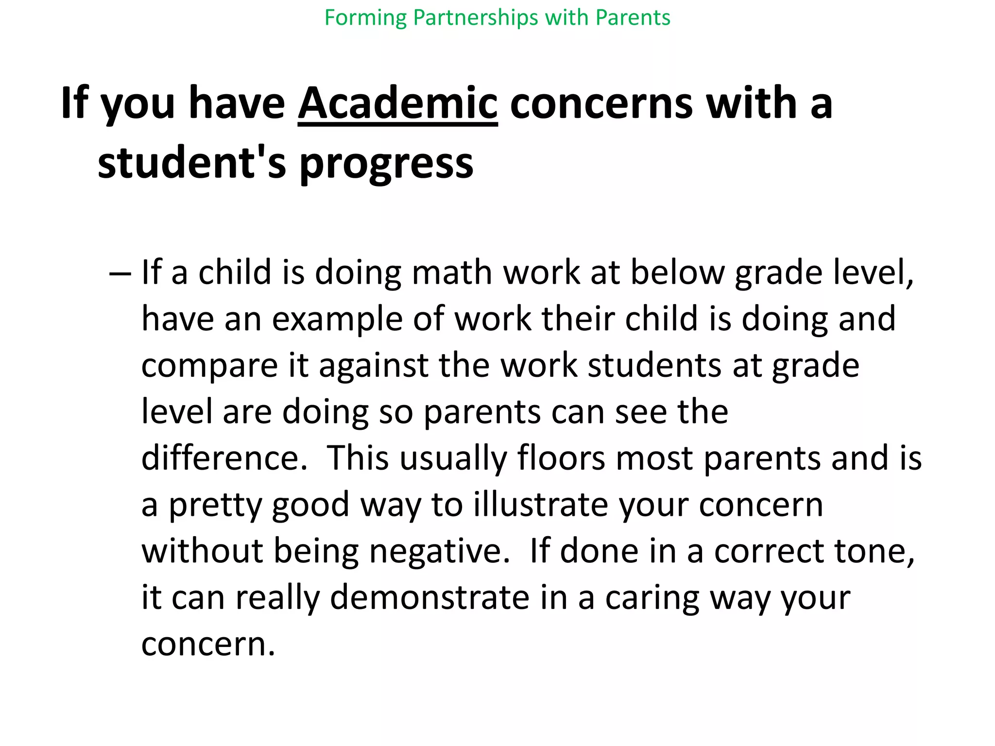 Forming Partnerships with ParentsIf you have Academic concerns with a student's progressIf a child is doing math work at below grade level, have an example of work their child is doing and compare it against the work students at grade level are doing so parents can see the difference.  This usually floors most parents and is a pretty good way to illustrate your concern without being negative.  If done in a correct tone, it can really demonstrate in a caring way your concern.