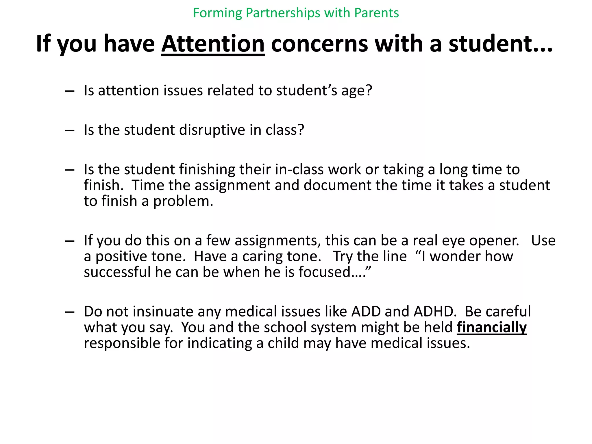 Forming Partnerships with ParentsIf you have Attention concerns with a student...Is attention issues related to student’s age?  Is the student disruptive in class?Is the student finishing their in-class work or taking a long time to finish.  Time the assignment and document the time it takes a student to finish a problem.If you do this on a few assignments, this can be a real eye opener.   Use a positive tone.  Have a caring tone.   Try the line  “I wonder how successful he can be when he is focused….”Do not insinuate any medical issues like ADD and ADHD.  Be careful what you say.  You and the school system might be held financially responsible for indicating a child may have medical issues.