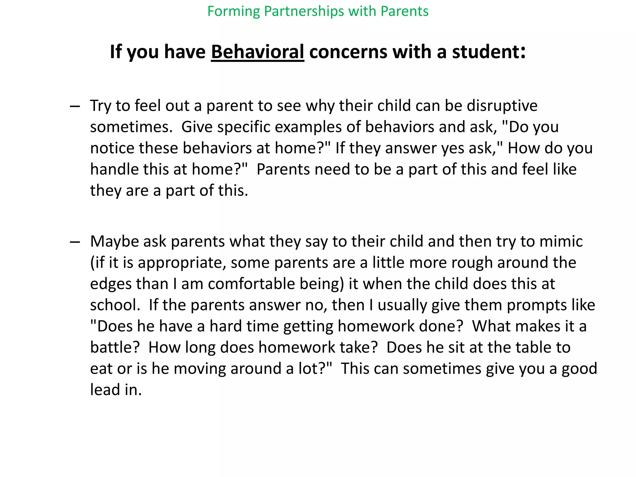 Forming Partnerships with ParentsIf you have Behavioral concerns with a student:Try to feel out a parent to see why their child can be disruptive sometimes.  Give specific examples of behaviors and ask, "Do you notice these behaviors at home?" If they answer yes ask," How do you handle this at home?"  Parents need to be a part of this and feel like they are a part of this.Maybe ask parents what they say to their child and then try to mimic (if it is appropriate, some parents are a little more rough around the edges than I am comfortable being) it when the child does this at school.  If the parents answer no, then I usually give them prompts like "Does he have a hard time getting homework done?  What makes it a battle?  How long does homework take?  Does he sit at the table to eat or is he moving around a lot?"  This can sometimes give you a good lead in.