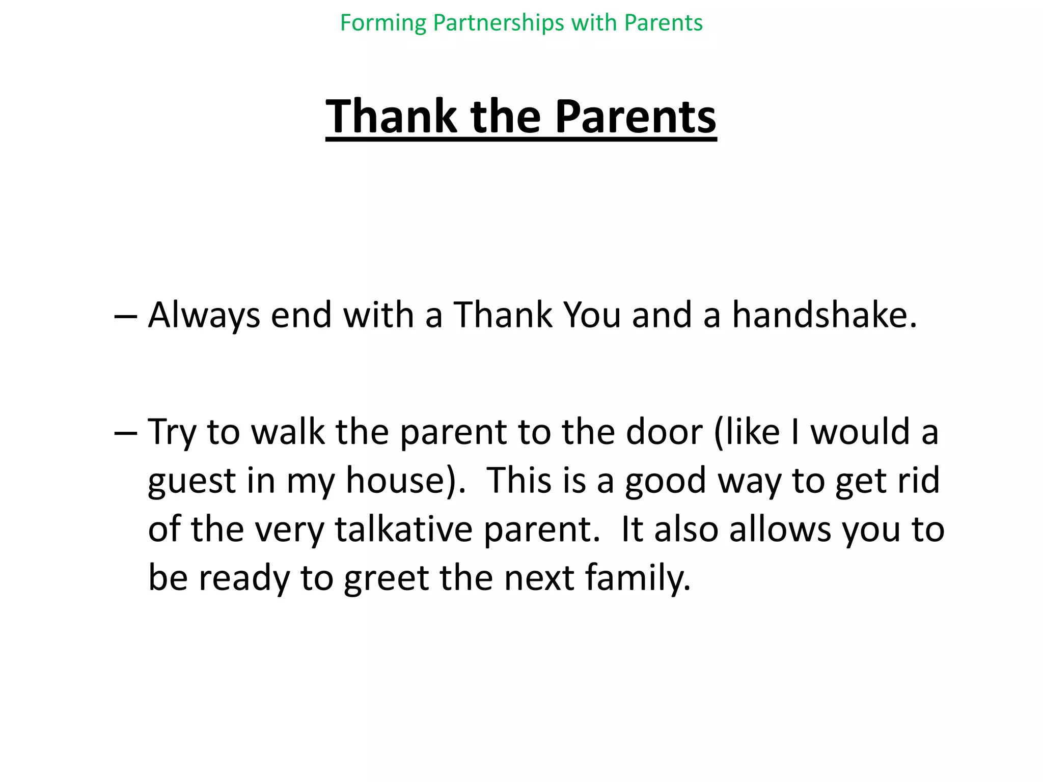 Forming Partnerships with ParentsThank the ParentsAlways end with a Thank You and a handshake. Try to walk the parent to the door (like I would a guest in my house).  This is a good way to get rid of the very talkative parent.  It also allows you to be ready to greet the next family.