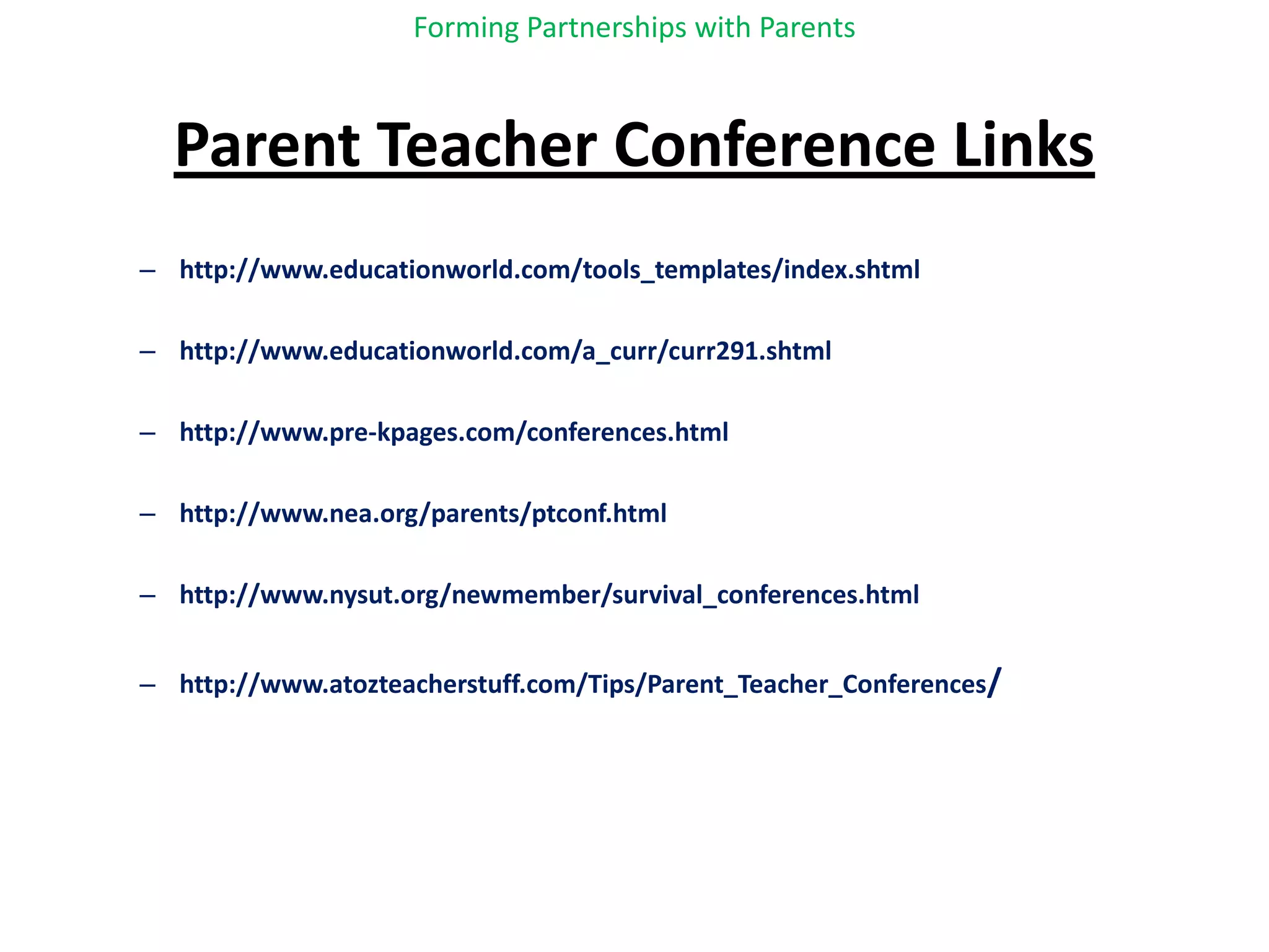 Forming Partnerships with ParentsParent Teacher Conference Linkshttp://www.educationworld.com/tools_templates/index.shtmlhttp://www.educationworld.com/a_curr/curr291.shtmlhttp://www.pre-kpages.com/conferences.htmlhttp://www.nea.org/parents/ptconf.htmlhttp://www.nysut.org/newmember/survival_conferences.htmlhttp://www.atozteacherstuff.com/Tips/Parent_Teacher_Conferences/