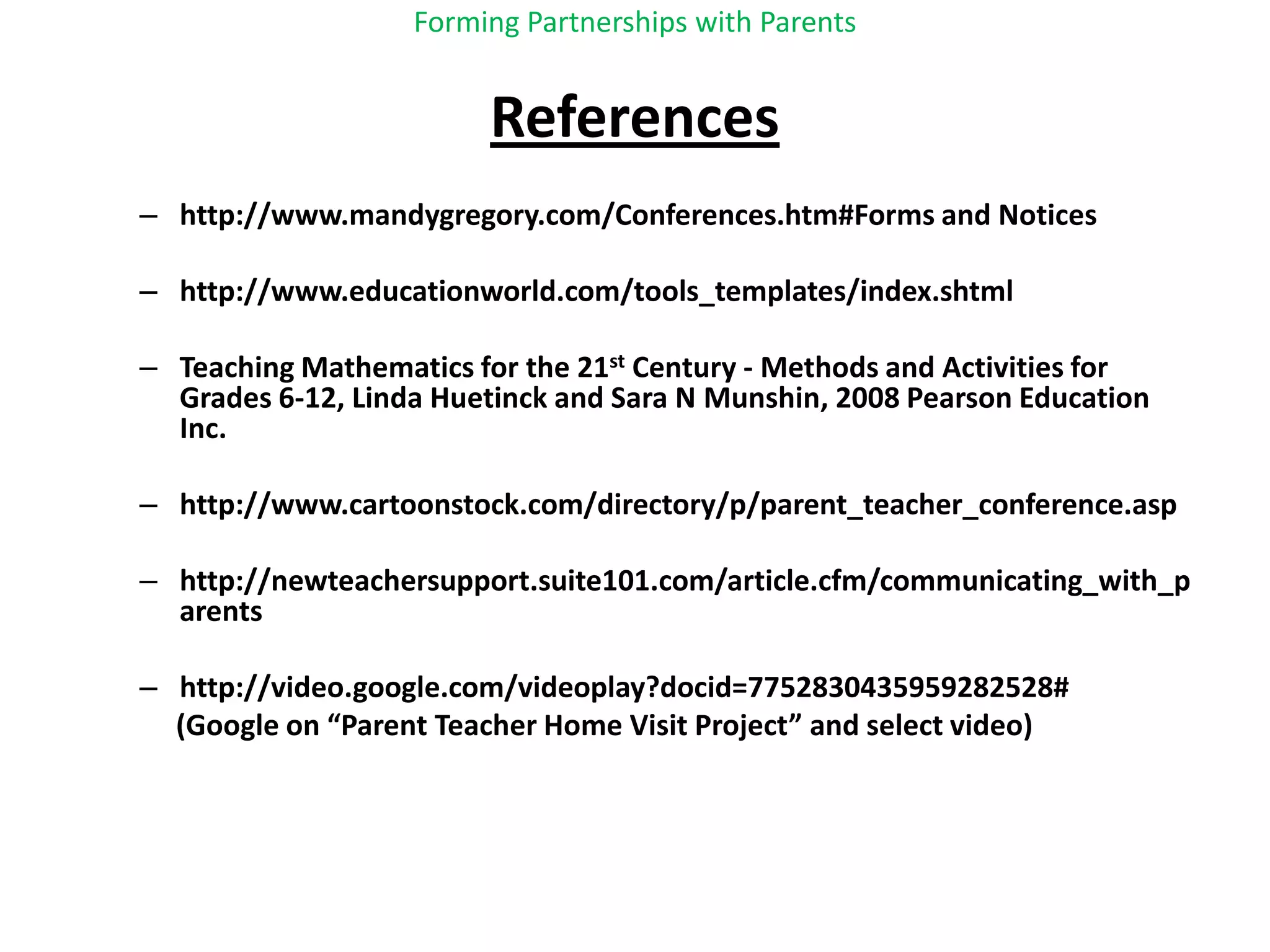 Forming Partnerships with ParentsReferenceshttp://www.mandygregory.com/Conferences.htm#Forms and Noticeshttp://www.educationworld.com/tools_templates/index.shtmlTeaching Mathematics for the 21st Century - Methods and Activities for Grades 6-12, Linda Huetinck and Sara N Munshin, 2008 Pearson Education Inc.http://www.cartoonstock.com/directory/p/parent_teacher_conference.asphttp://newteachersupport.suite101.com/article.cfm/communicating_with_parentshttp://video.google.com/videoplay?docid=7752830435959282528#        (Google on “Parent Teacher Home Visit Project” and select video)