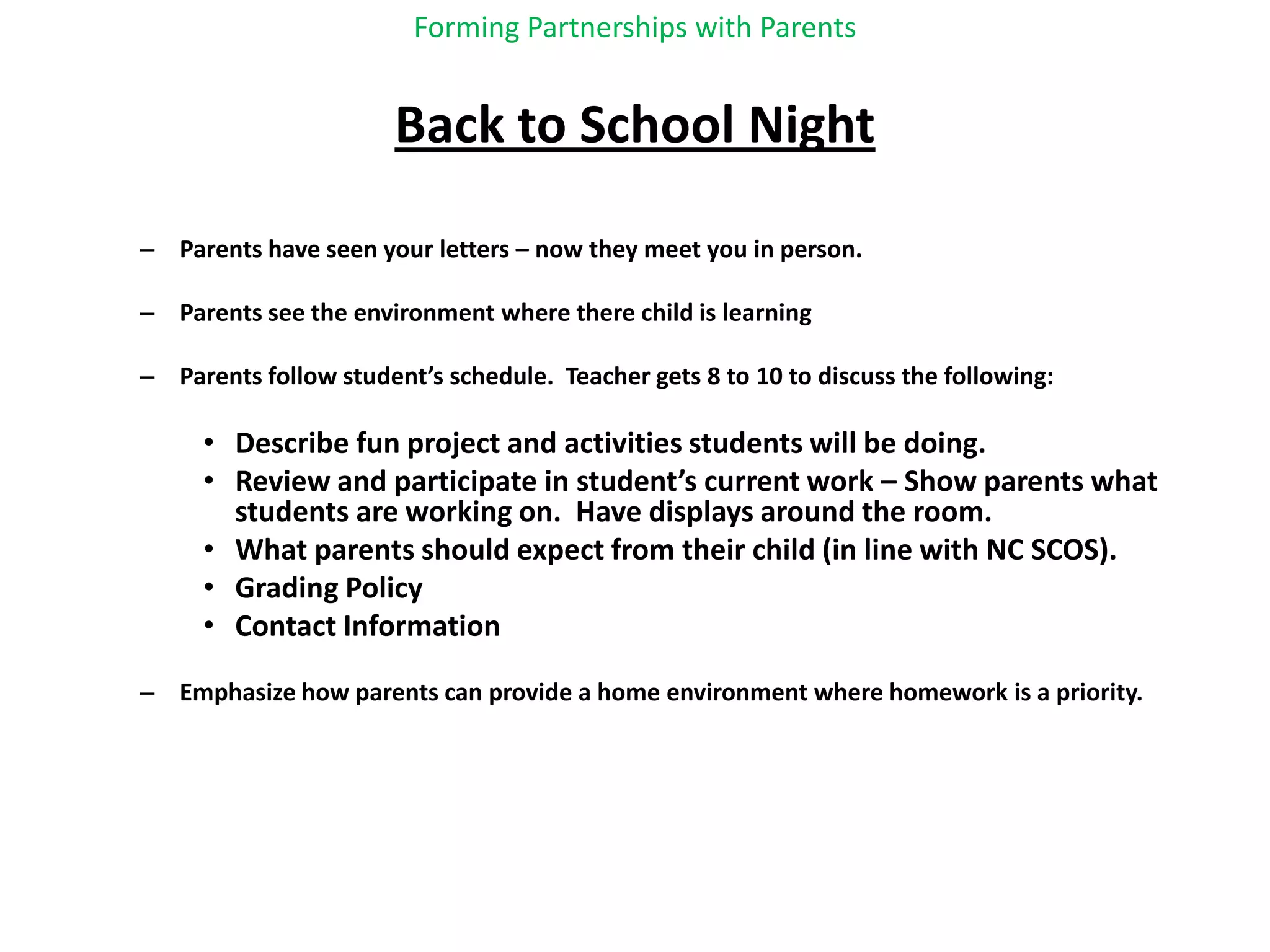 Forming Partnerships with ParentsBack to School NightParents have seen your letters – now they meet you in person.Parents see the environment where there child is learningParents follow student’s schedule.  Teacher gets 8 to 10 to discuss the following:Describe fun project and activities students will be doing.Review and participate in student’s current work – Show parents what students are working on.  Have displays around the room.What parents should expect from their child (in line with NC SCOS).Grading PolicyContact InformationEmphasize how parents can provide a home environment where homework is a priority.