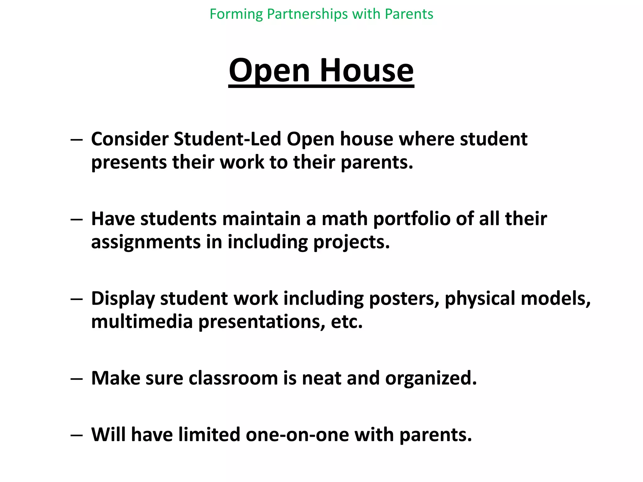Forming Partnerships with ParentsOpen HouseConsider Student-Led Open house where student presents their work to their parents.Have students maintain a math portfolio of all their assignments in including projects.Display student work including posters, physical models, multimedia presentations, etc.Make sure classroom is neat and organized.Will have limited one-on-one with parents.