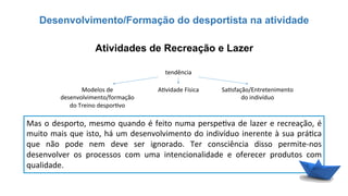 Desenvolvimento/Formação do desportista na atividade
Mas	
  o	
  desporto,	
  mesmo	
  quando	
  é	
  feito	
  numa	
  perspe6va	
  de	
  lazer	
  e	
  recreação,	
  é	
  
muito	
  mais	
  que	
  isto,	
  há	
  um	
  desenvolvimento	
  do	
  indivíduo	
  inerente	
  à	
  sua	
  prá6ca	
  
que	
   não	
   pode	
   nem	
   deve	
   ser	
   ignorado.	
   Ter	
   consciência	
   disso	
   permite-­‐nos	
  
desenvolver	
   os	
   processos	
   com	
   uma	
   intencionalidade	
   e	
   oferecer	
   produtos	
   com	
  
qualidade.	
  
Atividades de Recreação e Lazer
tendência	
  
Modelos	
  de	
  
desenvolvimento/formação	
  
do	
  Treino	
  despor6vo	
  
A6vidade	
  Física	
   Sa6sfação/Entretenimento	
  
do	
  indivíduo	
  
 