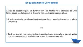  
A	
   área	
   do	
   desporto	
   ligada	
   ao	
   turismo	
   tem	
   sido	
   muitas	
   vezes	
   abordada	
   de	
   uma	
  
forma	
  pouco	
  produ6va	
  onde	
  o	
  desporto	
  é	
  relegado	
  para	
  segundo	
  plano.	
  
	
  
Ø A	
  maior	
  parte	
  dos	
  estudos	
  existentes	
  não	
  exploram	
  o	
  conhecimento	
  do	
  produto	
  
(desporto)	
  
	
  
ou	
  
	
  
Ø Centram-­‐se	
  mais	
  nos	
  instrumentos	
  da	
  gestão	
  do	
  que	
  em	
  explorar	
  as	
  mais-­‐valias	
  
que	
  a	
  compreensão	
  do	
  produto	
  pode	
  proporcionar	
  para	
  o	
  estudo.	
  
Enquadramento Conceptual
 