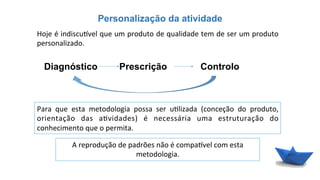 Personalização da atividade
Diagnóstico
Hoje	
  é	
  indiscu{vel	
  que	
  um	
  produto	
  de	
  qualidade	
  tem	
  de	
  ser	
  um	
  produto	
  
personalizado.	
  
Prescrição Controlo
Para	
   que	
   esta	
   metodologia	
   possa	
   ser	
   u6lizada	
   (conceção	
   do	
   produto,	
  
orientação	
   das	
   a6vidades)	
   é	
   necessária	
   uma	
   estruturação	
   do	
  
conhecimento	
  que	
  o	
  permita.	
  
A	
  reprodução	
  de	
  padrões	
  não	
  é	
  compa{vel	
  com	
  esta	
  
metodologia.	
  
 