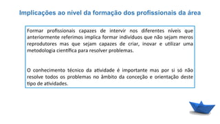 Implicações ao nível da formação dos profissionais da área
Formar	
   proﬁssionais	
   capazes	
   de	
   intervir	
   nos	
   diferentes	
   níveis	
   que	
  
anteriormente	
  referimos	
  implica	
  formar	
  indivíduos	
  que	
  não	
  sejam	
  meros	
  
reprodutores	
   mas	
   que	
   sejam	
   capazes	
   de	
   criar,	
   inovar	
   e	
   u6lizar	
   uma	
  
metodologia	
  cien{ﬁca	
  para	
  resolver	
  problemas.	
  
	
  
	
  
O	
   conhecimento	
   técnico	
   da	
   a6vidade	
   é	
   importante	
   mas	
   por	
   si	
   só	
   não	
  
resolve	
   todos	
   os	
   problemas	
   no	
   âmbito	
   da	
   conceção	
   e	
   orientação	
   deste	
  
6po	
  de	
  a6vidades.	
  
 