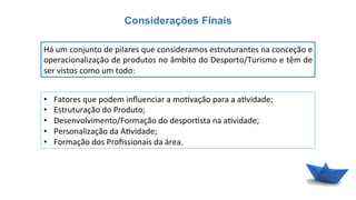 Considerações Finais
Há	
  um	
  conjunto	
  de	
  pilares	
  que	
  consideramos	
  estruturantes	
  na	
  conceção	
  e	
  
operacionalização	
  de	
  produtos	
  no	
  âmbito	
  do	
  Desporto/Turismo	
  e	
  têm	
  de	
  
ser	
  vistos	
  como	
  um	
  todo:	
  
•  Fatores	
  que	
  podem	
  inﬂuenciar	
  a	
  mo6vação	
  para	
  a	
  a6vidade;	
  
•  Estruturação	
  do	
  Produto;	
  
•  Desenvolvimento/Formação	
  do	
  despor6sta	
  na	
  a6vidade;	
  
•  Personalização	
  da	
  A6vidade;	
  
•  Formação	
  dos	
  Proﬁssionais	
  da	
  área.	
  
 