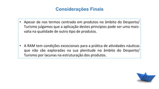 Considerações Finais
•  Apesar	
  de	
  nos	
  termos	
  centrado	
  em	
  produtos	
  no	
  âmbito	
  do	
  Desporto/
Turismo	
  julgamos	
  que	
  a	
  aplicação	
  destes	
  princípios	
  pode	
  ser	
  uma	
  mais-­‐
valia	
  na	
  qualidade	
  de	
  outro	
  6po	
  de	
  produtos.	
  	
  
•  A	
  RAM	
  tem	
  condições	
  excecionais	
  para	
  a	
  prá6ca	
  de	
  a6vidades	
  náu6cas	
  
que	
   não	
   são	
   exploradas	
   na	
   sua	
   plenitude	
   no	
   âmbito	
   do	
   Desporto/
Turismo	
  por	
  lacunas	
  na	
  estruturação	
  dos	
  produtos.	
  
 