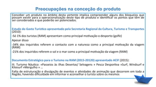 Preocupações na conceção do produto
Conceber	
  um	
  produto	
  no	
  âmbito	
  desta	
  vertente	
  implica	
  compreender	
  alguns	
  dos	
  bloqueios	
  que	
  
possam	
  exis6r	
  para	
  a	
  operacionalização	
  deste	
  6po	
  de	
  produto	
  e	
  iden6ﬁcar	
  os	
  pontos	
  que	
  têm	
  de	
  
ser	
  considerados	
  e	
  que	
  poderão	
  ser	
  potenciados.	
  
	
  
Estudo	
  do	
  Gasto	
  Turís6co	
  apresentado	
  pela	
  Secretaria	
  Regional	
  da	
  Cultura,	
  Turismo	
  e	
  Transportes	
  
(2010):	
  
-­‐Só	
  1%	
  dos	
  turistas	
  (RAM)	
  apresentam	
  como	
  principal	
  mo6vação	
  o	
  desporto	
  (golfe)	
  
Apesar	
  disso	
  	
  
-­‐34%	
   dos	
   inquiridos	
   referem	
   o	
   contacto	
   com	
   a	
   natureza	
   como	
   a	
   principal	
   mo6vação	
   da	
   viagem	
  
(RAM)	
  
-­‐21%	
  dos	
  inquiridos	
  referem	
  o	
  sol	
  e	
  o	
  mar	
  como	
  a	
  principal	
  mo6vação	
  da	
  viagem	
  (RAM)	
  
	
  
Documento	
  Estratégico	
  para	
  o	
  Turismo	
  na	
  RAM	
  (2015-­‐20120)	
  apresentado	
  ACIF	
  (2015):	
  
III.	
  Turismo	
  Náu6co:	
  »Passeios	
  às	
  ilhas	
  Desertas/	
  Selvagens	
  »	
  Pesca	
  Despor6va	
  »Surf,	
  Windsurf	
  e	
  
Kitesurf	
  »Mergulho	
  »	
  …	
  
Falta	
  de	
  estruturação	
  e	
  divulgação	
  de	
  eventos	
  e	
  a6vidades	
  de	
  animação	
  que	
  decorrem	
  em	
  toda	
  a	
  
Região,	
  havendo	
  diﬁculdade	
  em	
  informar	
  e	
  aconselhar	
  o	
  turista	
  sobre	
  os	
  mesmos	
  
 