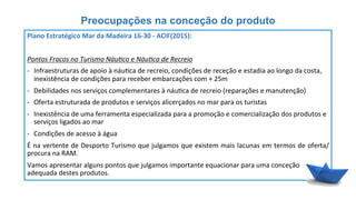 Preocupações na conceção do produto
Plano	
  Estratégico	
  Mar	
  da	
  Madeira	
  16-­‐30	
  -­‐	
  ACIF(2015):	
  
	
  
Pontos	
  Fracos	
  no	
  Turismo	
  Náu8co	
  e	
  Náu8ca	
  de	
  Recreio	
  
-­‐  Infraestruturas	
  de	
  apoio	
  à	
  náu6ca	
  de	
  recreio,	
  condições	
  de	
  receção	
  e	
  estadia	
  ao	
  longo	
  da	
  costa,	
  
inexistência	
  de	
  condições	
  para	
  receber	
  embarcações	
  com	
  +	
  25m	
  
-­‐  Debilidades	
  nos	
  serviços	
  complementares	
  à	
  náu6ca	
  de	
  recreio	
  (reparações	
  e	
  manutenção)	
  
-­‐  Oferta	
  estruturada	
  de	
  produtos	
  e	
  serviços	
  alicerçados	
  no	
  mar	
  para	
  os	
  turistas	
  
-­‐  Inexistência	
  de	
  uma	
  ferramenta	
  especializada	
  para	
  a	
  promoção	
  e	
  comercialização	
  dos	
  produtos	
  e	
  
serviços	
  ligados	
  ao	
  mar	
  
-­‐  Condições	
  de	
  acesso	
  à	
  água	
  
É	
  na	
  vertente	
  de	
  Desporto	
  Turismo	
  que	
  julgamos	
  que	
  existem	
  mais	
  lacunas	
  em	
  termos	
  de	
  oferta/
procura	
  na	
  RAM.	
  
Vamos	
  apresentar	
  alguns	
  pontos	
  que	
  julgamos	
  importante	
  equacionar	
  para	
  uma	
  conceção	
  
adequada	
  destes	
  produtos.	
  
 