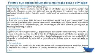 Fatores que podem influenciar a motivação para a atividade
-­‐  As	
  condições	
  naturais	
  (clima,	
  ﬂora,	
  fauna,	
  etc.)	
  
»Este	
   6po	
   de	
   fatores	
   condiciona	
   não	
   só	
   o	
   6po	
   de	
   a6vidades	
   que	
   são	
   possíveis	
   realizar	
   mas	
  
sobretudo	
   inﬂuencia	
   as	
   que	
   têm	
   potencial	
   para	
   se	
   aﬁrmarem.	
   2	
   vertentes	
   que	
   podem	
   ser	
  
exploradas:	
   condições	
   únicas	
   (ou	
   pelo	
   menos	
   muito	
   boas)	
   ou	
   serem	
   em	
   contraciclo	
   com	
   outros	
  
des6nos.	
  
	
  
-­‐  A	
  qualidade	
  do	
  produto	
  
»	
   É	
   um	
   dos	
   fatores	
   mais	
   divcil	
   de	
   intervir	
   mas	
   também	
   aquele	
   que	
   é	
   mais	
   “manipulável”.	
   Criar	
  
produtos	
  de	
  qualidade	
  implica:	
  grande	
  inves6mento	
  na	
  conceção	
  e	
  na	
  formação	
  dos	
  proﬁssionais	
  
que	
   intervêm	
   na	
   sua	
   implementação.	
   Na	
   personalização	
   não	
   basta	
   dominar	
   um	
   conjunto	
   de	
  
técnicas	
  para	
  conseguir	
  fazê-­‐la.	
  
	
  
-­‐  A	
  variabilidade	
  
»a)	
  condições	
  naturais(por	
  exemplo,	
  a	
  disponibilidade	
  de	
  diferentes	
  contextos	
  como	
  a	
  montanha	
  e	
  
o	
   mar,	
   o	
   deserto	
   e	
   o	
   mar,	
   etc.)	
   b)	
   o	
   6po	
   de	
   a6vidades	
   (grupos	
   de	
   a6vidades	
   que	
   possam	
   em	
  
conjunto	
  servir	
  de	
  atra6vo)	
  ou	
  c)	
  as	
  condições	
  diversiﬁcadas	
  para	
  a	
  prá6ca	
  da	
  mesma	
  a6vidade.	
  A	
  
dimensão	
   e	
   variabilidade	
   do	
   nosso	
   país	
   e	
   nomeadamente	
   da	
   RAM	
   pode	
   ser	
   uma	
   mais	
   valia,	
   se	
  
explorada.	
  
	
  
-­‐  Os	
  imaginários	
  
»a	
  mo6vação	
  para	
  a	
  realização	
  das	
  a6vidades	
  pode	
  transformar	
  completamente	
  a	
  mobilização	
  para	
  
a	
  procura	
  de	
  um	
  produto.	
  2	
  vertentes:	
  os	
  Eventos	
  Despor6vos	
  e/ou	
  Personalidades.	
  
-­‐  Etc.	
  
 