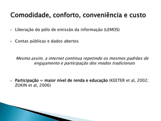 Comodidade, conforto, conveniência e custo
 Liberação do pólo de emissão da informação (LEMOS)
 Contas públicas e dados abertos
Mesmo assim, a internet continua repetindo os mesmos padrões de
engajamento e participação dos modos tradicionais
 Participação = maior nível de renda e educação (KEETER et al, 2002;
ZUKIN et al, 2006)
 