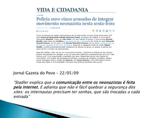 Jornal Gazeta do Povo – 22/05/09
“Stadler explica que a comunicação entre os neonazistas é feita
pela internet. E adianta que não é fácil quebrar a segurança dos
sites: os internautas precisam ter senhas, que são trocadas a cada
entrada”
 