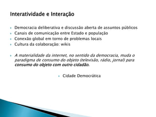 Interatividade e Interação
 Democracia deliberativa e discussão aberta de assuntos públicos
 Canais de comunicação entre Estado e população
 Conexão global em torno de problemas locais
 Cultura da colaboração: wikis
 A materialidade da internet, no sentido da democracia, muda o
paradigma de consumo do objeto (televisão, rádio, jornal) para
consumo do objeto com outro cidadão.
 Cidade Democrática
 