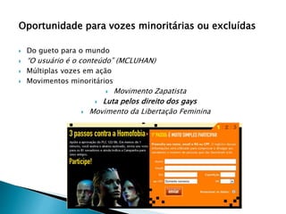 Oportunidade para vozes minoritárias ou excluídas
 Do gueto para o mundo
 “O usuário é o conteúdo” (MCLUHAN)
 Múltiplas vozes em ação
 Movimentos minoritários
 Movimento Zapatista
 Luta pelos direito dos gays
 Movimento da Libertação Feminina
 