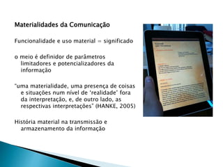Materialidades da Comunicação
Funcionalidade e uso material = significado
o meio é definidor de parâmetros
limitadores e potencializadores da
informação
“uma materialidade, uma presença de coisas
e situações num nível de ‘realidade’ fora
da interpretação, e, de outro lado, as
respectivas interpretações” (HANKE, 2005)
História material na transmissão e
armazenamento da informação
 