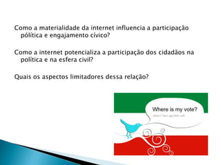 Como a materialidade da internet influencia a participação
pólítica e engajamento cívico?
Como a internet potencializa a participação dos cidadãos na
política e na esfera civil?
Quais os aspectos limitadores dessa relação?
 