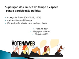 Superação dos limites de tempo e espaço
para a participação política
 espaço de fluxos (CASTELLS, 2009)
 articulação e mobilização
 Comunicação aberta e em qualquer lugar
 Vote na Web
 Blogagem coletiva
 Eleições 2010
 