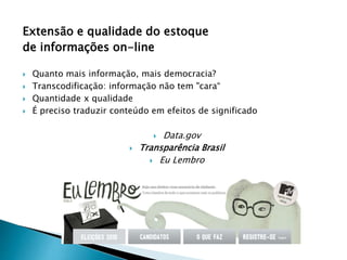 Extensão e qualidade do estoque
de informações on-line
 Quanto mais informação, mais democracia?
 Transcodificação: informação não tem "cara“
 Quantidade x qualidade
 É preciso traduzir conteúdo em efeitos de significado
 Data.gov
 Transparência Brasil
 Eu Lembro
 