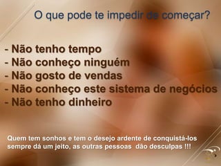 O que pode te impedir de começar?
Quem tem sonhos e tem o desejo ardente de conquistá-los
sempre dá um jeito, as outras pessoas dão desculpas !!!
- Não tenho tempo
- Não conheço ninguém
- Não gosto de vendas
- Não conheço este sistema de negócios
- Não tenho dinheiro
 