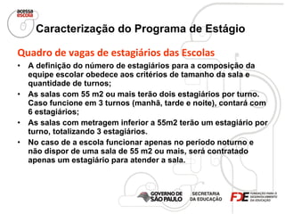 Caracterização do Programa de Estágio   Quadro de vagas de estagiários das Escolas   A definição do número de estagiários para a composição da equipe escolar obedece aos critérios de tamanho da sala e quantidade de turnos; As salas com 55 m2 ou mais terão dois estagiários por turno. Caso funcione em 3 turnos (manhã, tarde e noite), contará com 6 estagiários; As salas com metragem inferior a 55m2 terão um estagiário por turno, totalizando 3 estagiários. No caso de a escola funcionar apenas no período noturno e não dispor de uma sala de 55 m2 ou mais, será contratado apenas um estagiário para atender a sala. 