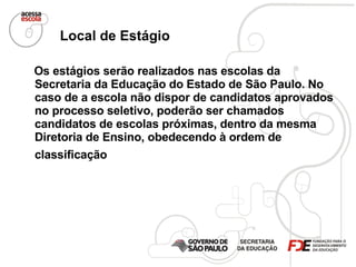 Local de Estágio   Os estágios serão realizados nas escolas da Secretaria da Educação do Estado de São Paulo. No caso de a escola não dispor de candidatos aprovados no processo seletivo, poderão ser chamados candidatos de escolas próximas, dentro da mesma Diretoria de Ensino, obedecendo à ordem de classificação   