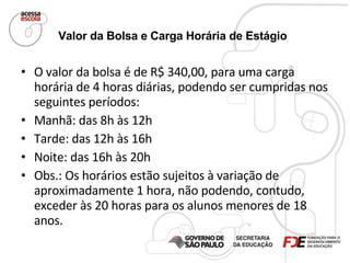 Valor da Bolsa e Carga Horária de Estágio   O valor da bolsa é de R$ 340,00, para uma carga horária de 4 horas diárias, podendo ser cumpridas nos seguintes períodos: Manhã: das 8h às 12h Tarde: das 12h às 16h Noite: das 16h às 20h Obs.: Os horários estão sujeitos à variação de aproximadamente 1 hora, não podendo, contudo, exceder às 20 horas para os alunos menores de 18 anos. 