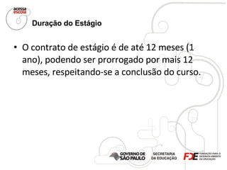 Duração do Estágio   O contrato de estágio é de até 12 meses (1 ano), podendo ser prorrogado por mais 12 meses, respeitando-se a conclusão do curso.  