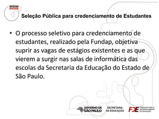 Seleção Pública para credenciamento de Estudantes   O processo seletivo para credenciamento de estudantes, realizado pela Fundap, objetiva suprir as vagas de estágios existentes e as que vierem a surgir nas salas de informática das escolas da Secretaria da Educação do Estado de São Paulo. 