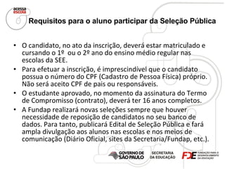 Requisitos para o aluno participar da Seleção Pública   O candidato, no ato da inscrição, deverá estar matriculado e cursando o 1º  ou o 2º ano do ensino médio regular nas escolas da SEE. Para efetuar a inscrição, é imprescindível que o candidato possua o número do CPF (Cadastro de Pessoa Física) próprio. Não será aceito CPF de pais ou responsáveis. O estudante aprovado, no momento da assinatura do Termo de Compromisso (contrato), deverá ter 16 anos completos. A Fundap realizará novas seleções sempre que houver necessidade de reposição de candidatos no seu banco de dados. Para tanto, publicará Edital de Seleção Pública e fará ampla divulgação aos alunos nas escolas e nos meios de comunicação (Diário Oficial, sites da Secretaria/Fundap, etc.). 
