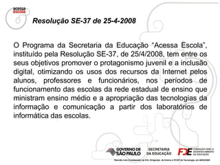 O Programa da Secretaria da Educação “Acessa Escola”, instituído pela Resolução SE-37, de 25/4/2008, tem entre os seus objetivos promover o protagonismo juvenil e a inclusão digital, otimizando os usos dos recursos da Internet pelos alunos, professores e funcionários, nos períodos de funcionamento das escolas da rede estadual de ensino que ministram ensino médio e a  apropriação das tecnologias da informação  e comunicação a partir dos laboratórios de informática das escolas. Resolução SE-37 de 25-4-2008 Reunião com Coordenador da CEI, Dirigentes  de Ensino e PCOP de Tecnologia, em 06/02/2009  