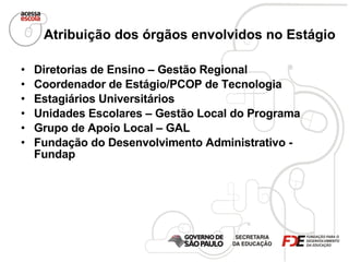 Atribuição dos órgãos envolvidos no Estágio   Diretorias de Ensino – Gestão Regional   Coordenador de Estágio/PCOP de Tecnologia Estagiários Universitários   Unidades Escolares – Gestão Local do Programa   Grupo de Apoio Local – GAL   Fundação do Desenvolvimento Administrativo - Fundap   