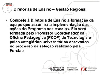Diretorias de Ensino – Gestão Regional Compete à Diretoria de Ensino a formação da equipe que assumirá a implementação das ações do Programa nas escolas. Ela será formada pelo Professor Coordenador da Oficina Pedagógica (PCOP) de Tecnologia e pelos estagiários universitários aprovados no processo de seleção realizado pela Fundap  