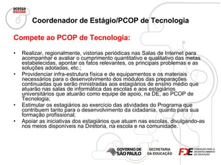 Coordenador de Estágio/PCOP de Tecnologia Compete ao PCOP de Tecnologia: Realizar, regionalmente, vistorias periódicas nas Salas de Internet para acompanhar e avaliar o cumprimento quantitativo e qualitativo das metas estabelecidas, apontar os fatos relevantes, os principais problemas e as soluções adotadas, etc.; Providenciar infra-estrutura física e de equipamentos e os materiais necessários para o desenvolvimento dos módulos das preparações continuadas que serão ministradas aos estagiários de ensino médio que atuarão nas salas de informática das escolas e aos estagiários universitários que atuarão como equipe de apoio, na DE, ao PCOP de Tecnologia; Estimular os estagiários ao exercício das atividades do Programa que contribuem tanto para o desenvolvimento da cidadania, quanto para sua formação profissional; Apoiar as iniciativas dos estagiários que atuam nas escolas, divulgando-as nos meios disponíveis na Diretoria, na escola e na comunidade. 