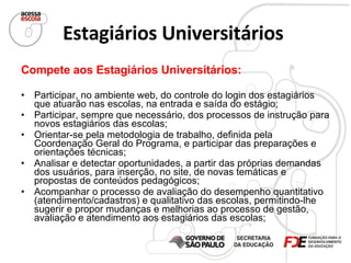 Estagiários Universitários   Compete aos Estagiários Universitários: Participar, no ambiente web, do controle do login dos estagiários que atuarão nas escolas, na entrada e saída do estágio; Participar, sempre que necessário, dos processos de instrução para novos estagiários das escolas; Orientar-se pela metodologia de trabalho, definida pela Coordenação Geral do Programa, e participar das preparações e orientações técnicas; Analisar e detectar oportunidades, a partir das próprias demandas dos usuários, para inserção, no site, de novas temáticas e propostas de conteúdos pedagógicos; Acompanhar o processo de avaliação do desempenho quantitativo (atendimento/cadastros) e qualitativo das escolas, permitindo-lhe sugerir e propor mudanças e melhorias ao processo de gestão, avaliação e atendimento aos estagiários das escolas; 