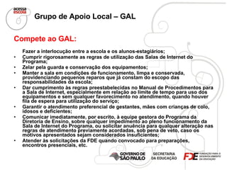 Grupo de Apoio Local – GAL   Compete ao GAL: Fazer a interlocução entre a escola e os alunos-estagiários; Cumprir rigorosamente as regras de utilização das Salas de Internet do Programa; Zelar pela guarda e conservação dos equipamentos;  Manter a sala em condições de funcionamento, limpa e conservada, providenciando pequenos reparos que já constam do escopo das responsabilidades da escola; Dar cumprimento às regras preestabelecidas no Manual de Procedimentos para a Sala de Internet, especialmente em relação ao limite de tempo para uso dos equipamentos e sem qualquer favorecimento no atendimento, quando houver fila de espera para utilização do serviço;  Garantir o atendimento preferencial de gestantes, mães com crianças de colo, idosos e deficientes;  Comunicar imediatamente, por escrito, à equipe gestora do Programa da Diretoria de Ensino, sobre qualquer impedimento ao pleno funcionamento da Sala de Internet do Programa, ou solicitar anuência para qualquer alteração nas regras de atendimento previamente acordadas, sob pena de veto, caso os motivos apresentados sejam considerados insuficientes; Atender às solicitações da FDE quando convocado para preparações, encontros presenciais, etc. 