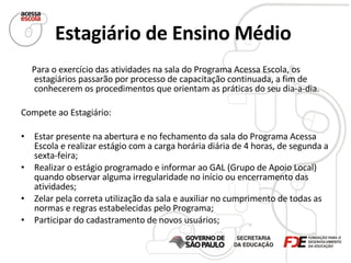 Estagiário de Ensino Médio   Para o exercício das atividades na sala do Programa Acessa Escola, os estagiários passarão por processo de capacitação continuada, a fim de conhecerem os procedimentos que orientam as práticas do seu dia-a-dia.  Compete ao Estagiário:  Estar presente na abertura e no fechamento da sala do Programa Acessa Escola e realizar estágio com a carga horária diária de 4 horas, de segunda a sexta-feira; Realizar o estágio programado e informar ao GAL (Grupo de Apoio Local) quando observar alguma irregularidade no início ou encerramento das atividades; Zelar pela correta utilização da sala e auxiliar no cumprimento de todas as normas e regras estabelecidas pelo Programa; Participar do cadastramento de novos usuários; 