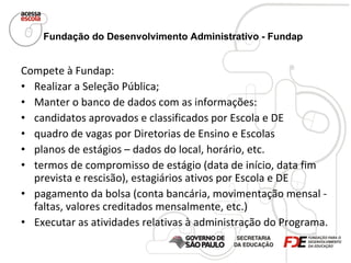 Fundação do Desenvolvimento Administrativo - Fundap   Compete à Fundap: Realizar a Seleção Pública; Manter o banco de dados com as informações: candidatos aprovados e classificados por Escola e DE quadro de vagas por Diretorias de Ensino e Escolas planos de estágios – dados do local, horário, etc. termos de compromisso de estágio (data de início, data fim prevista e rescisão), estagiários ativos por Escola e DE pagamento da bolsa (conta bancária, movimentação mensal - faltas, valores creditados mensalmente, etc.) Executar as atividades relativas à administração do Programa. 