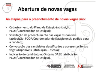 Abertura de novas vagas   As etapas para o preenchimento de novas vagas são: Cadastramento do Plano de Estágio (atribuição: PCOP/Coordenador de Estágio); Solicitação de preenchimento das vagas disponíveis (atribuição: PCOP/Coordenador de Estágio envia pedido para a Fundap); Convocação dos candidatos classificados e apresentação das vagas disponíveis (atribuição – escola); Indicação do candidato no Sistema SABE (atribuição: PCOP/Coordenador de Estágio). 