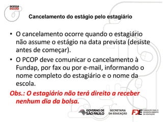 Cancelamento do estágio pelo estagiário   O cancelamento ocorre quando o estagiário não assume o estágio na data prevista (desiste antes de começar).  O PCOP deve comunicar o cancelamento à Fundap, por fax ou por e-mail, informando o nome completo do estagiário e o nome da escola.  Obs.: O estagiário não terá direito a receber nenhum dia da bolsa. 