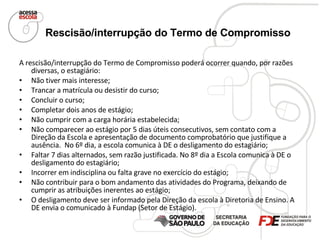 Rescisão/interrupção do Termo de Compromisso   A rescisão/interrupção do Termo de Compromisso poderá ocorrer quando, por razões diversas, o estagiário: Não tiver mais interesse; Trancar a matrícula ou desistir do curso; Concluir o curso; Completar dois anos de estágio; Não cumprir com a carga horária estabelecida; Não comparecer ao estágio por 5 dias úteis consecutivos, sem contato com a Direção da Escola e apresentação de documento comprobatório que justifique a ausência.  No 6º dia, a escola comunica à DE o desligamento do estagiário; Faltar 7 dias alternados, sem razão justificada. No 8º dia a Escola comunica à DE o desligamento do estagiário; Incorrer em indisciplina ou falta grave no exercício do estágio; Não contribuir para o bom andamento das atividades do Programa, deixando de cumprir as atribuições inerentes ao estágio; O desligamento deve ser informado pela Direção da escola à Diretoria de Ensino. A DE envia o comunicado à Fundap (Setor de Estágio). 