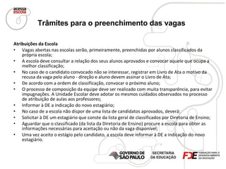 Trâmites para o preenchimento das vagas   Atribuições da Escola   Vagas abertas nas escolas serão, primeiramente, preenchidas por alunos classificados da própria escola; A escola deve consultar a relação dos seus alunos aprovados e convocar aquele que ocupa a melhor classificação;  No caso de o candidato convocado não se interessar, registrar em Livro de Ata o motivo da recusa da vaga pelo aluno - direção e aluno devem assinar o Livro de Ata;  De acordo com a ordem de classificação, convocar o próximo aluno; O processo de composição da equipe deve ser realizado com muita transparência, para evitar impugnações. A Unidade Escolar deve adotar os mesmos cuidados observados no processo de atribuição de aulas aos professores; Informar à DE a indicação do novo estagiário; No caso de a escola não dispor de uma lista de candidatos aprovados, deverá: Solicitar à DE um estagiário que conste da lista geral de classificados por Diretoria de Ensino; Aguardar que o classificado (da lista da Diretoria de Ensino) procure a escola para obter as informações necessárias para aceitação ou não da vaga disponível; Uma vez aceito o estágio pelo candidato, a escola deve informar à DE a indicação do novo estagiário. 