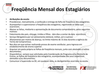 Freqüência Mensal dos Estagiários   Atribuições da escola : Providenciar, mensalmente, a confecção e entrega da folha de freqüência dos estagiários; Acompanhar e supervisionar a freqüência dos estagiários, registrando as faltas que ocorrerem; Abonar as faltas, mediante a apresentação de documento comprobatório, pelos seguintes motivos:  Falecimento dos pais, cônjuge, irmãos e filhos - dois dias a contar da data  ocorrência.  Serviço Obrigatório por Lei (alistamento eleitoral, militar, júri e outros).  Afastamento por motivo de doença, no limite máximo de 15 dias durante a vigência do Termo de Compromisso.  Nos dias em que estiver realizando provas de exame vestibular, para ingresso em estabelecimento de ensino superior.  Arquivar em pasta própria as folhas de freqüência mensais, junto com atestados e outros documentos; Disponibilizar, sempre que solicitadas pela Coordenação do Programa e/ou Diretoria de Ensino, as folhas de freqüência dos estagiários, acompanhadas dos seus respectivos atestados e/ou documentos; Comunicar à Supervisão na DE, em qualquer data, os desligamentos ocorridos na escola. 