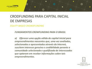 CRODFUNDING PARA CAPITAL INICIAL
DE EMPRESAS
EQUITY BASED CROWDFUNDING

   FUNDAMENTOS CROWFUNDING PARA O BRASIL

   a) Oferecer uma opção válida de capital inicial para
   empreendimentos nascentes que, uma vez avaliados,
   selecionados e apresentados através da Internet,
   suscitem interesse genuíno e credibilidade perante a
   comunidade selecionada e qualificada de interessados
   que optaram em receber informações sobre tais
   empreendimentos.
 