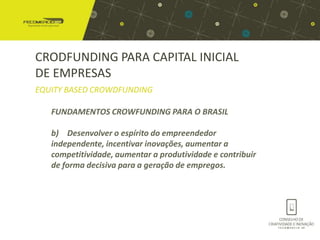 CRODFUNDING PARA CAPITAL INICIAL
DE EMPRESAS
EQUITY BASED CROWDFUNDING

   FUNDAMENTOS CROWFUNDING PARA O BRASIL

   b) Desenvolver o espírito do empreendedor
   independente, incentivar inovações, aumentar a
   competitividade, aumentar a produtividade e contribuir
   de forma decisiva para a geração de empregos.
 