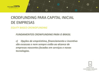 CRODFUNDING PARA CAPITAL INICIAL
DE EMPRESAS
EQUITY BASED CROWDFUNDING

   FUNDAMENTOS CROWFUNDING PARA O BRASIL

   c) Opções de empréstimo, financiamento e incentivo
   são escassas e nem sempre estão ao alcance de
   empresas nascentes focadas em serviços e novas
   tecnologias.
 